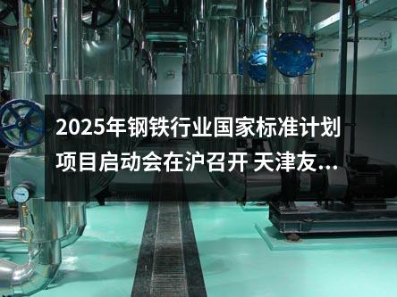 2025年钢铁行业标准计划项目启动会在沪召开 天津友发钢管集团深度参与推动行业标准化进程